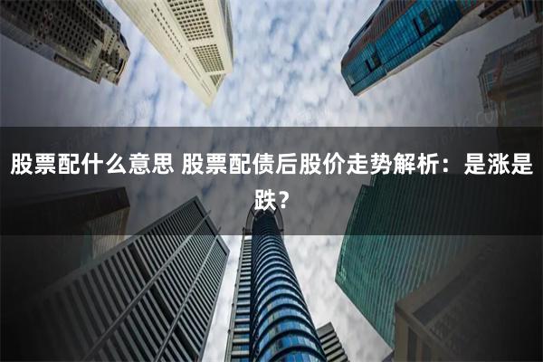 股票配什么意思 股票配债后股价走势解析：是涨是跌？