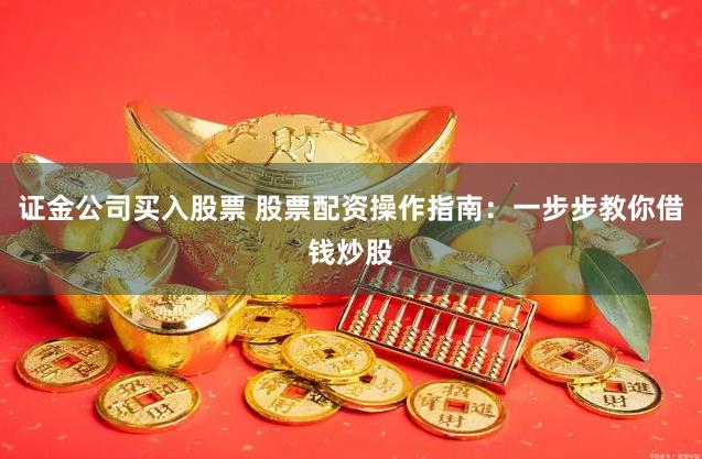 证金公司买入股票 股票配资操作指南：一步步教你借钱炒股