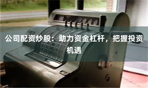 公司配资炒股：助力资金杠杆，把握投资机遇