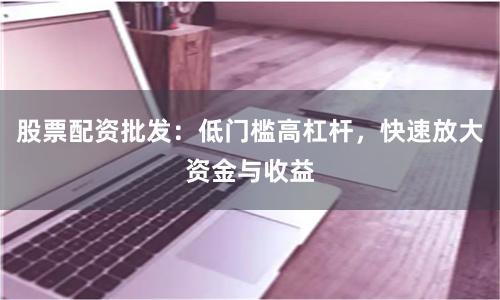 股票配资批发:低门槛高杠杆,快速放大资金与收益