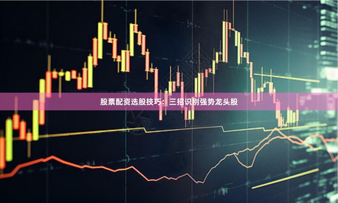 股票配资选股技巧：三招识别强势龙头股